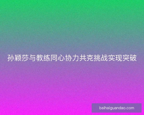 孙颖莎与教练同心协力共克挑战实现突破