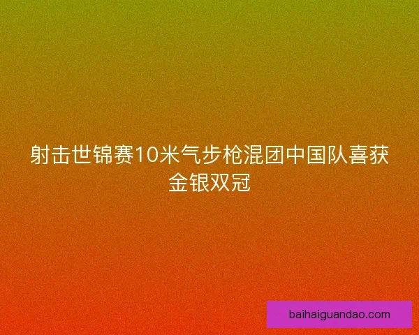射击世锦赛10米气步枪混团中国队喜获金银双冠