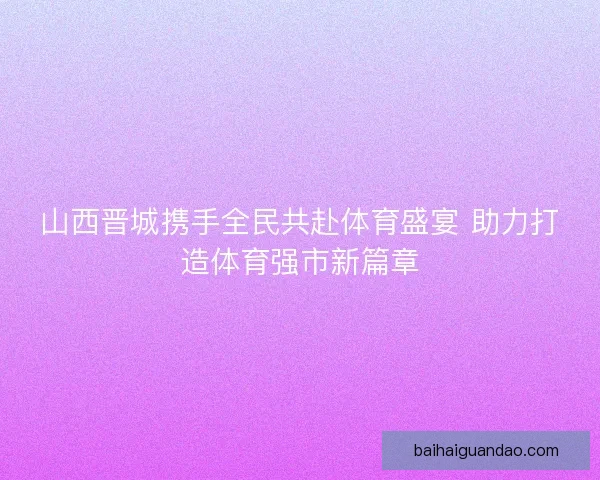 山西晋城携手全民共赴体育盛宴 助力打造体育强市新篇章