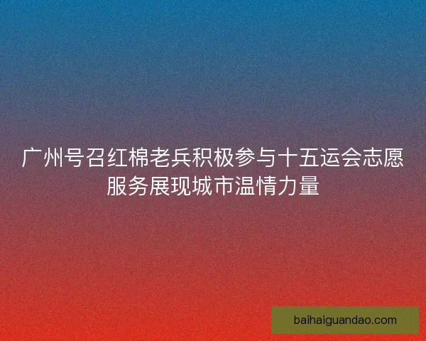 广州号召红棉老兵积极参与十五运会志愿服务展现城市温情力量