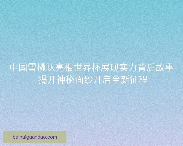 中国雪橇队亮相世界杯展现实力背后故事 揭开神秘面纱开启全新征程