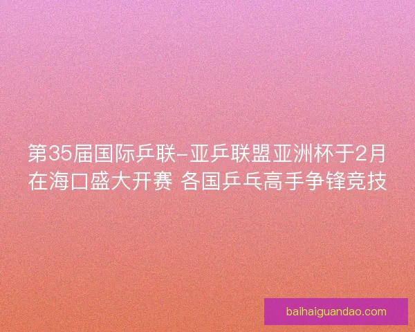 第35届国际乒联-亚乒联盟亚洲杯于2月在海口盛大开赛 各国乒乓高手争锋竞技